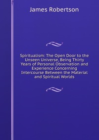 Spiritualism: The Open Door to the Unseen Universe, Being Thirty Years of Personal Observation and Experience Concerning Intercourse Between the Material and Spiritual Worlds