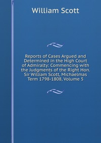 Reports of Cases Argued and Determined in the High Court of Admiralty: Commencing with the Judgments of the Right Hon. Sir William Scott, Michaelmas Term 1798-1808, Volume 5