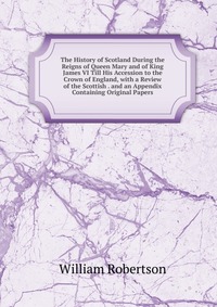 The History of Scotland During the Reigns of Queen Mary and of King James VI Till His Accession to the Crown of England, with a Review of the Scottish . and an Appendix Containing Original Pa