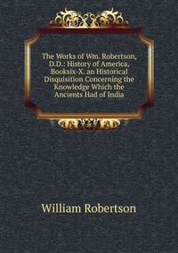 The Works of Wm. Robertson, D.D.: History of America, Booksix-X. an Historical Disquisition Concerning the Knowledge Which the Ancients Had of India