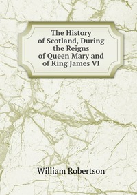 The History of Scotland, During the Reigns of Queen Mary and of King James VI