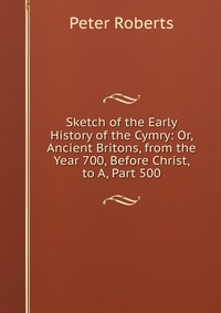 Sketch of the Early History of the Cymry: Or, Ancient Britons, from the Year 700, Before Christ, to A, Part 500