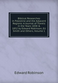 Biblical Researches in Palestine and the Adjacent Regions: A Journal of Travels in the Years 1838 & 1852 by Edward Robinson, Eli Smith and Others, Volume 1