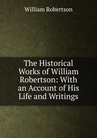 The Historical Works of William Robertson: With an Account of His Life and Writings