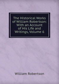 The Historical Works of William Robertson: With an Account of His Life and Writings, Volume 6