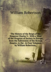 The History of the Reign of the Emperor Charles V.: With a View of the Progress of Society in Europe, from the Subversion of the Roman Empire, to the . in Four Volumes. by William Robertson,