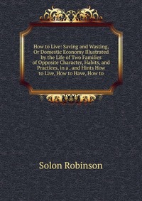 How to Live: Saving and Wasting, Or Domestic Economy Illustrated by the Life of Two Families of Opposite Character, Habits, and Practices, in a . and Hints How to Live, How to Have, How to