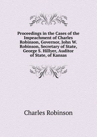 Proceedings in the Cases of the Impeachment of Charles Robinson, Governor, John W. Robinson, Secretary of State, George S. Hillyer, Auditor of State, of Kansas