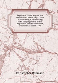 Reports of Cases Argued and Determined in the High Court of Admiralty, Commencing with the Judgments of the Right Hon. Sir William Scott, Michaelmas Term 1798