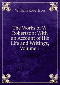 The Works of W. Robertson: With an Account of His Life and Writings, Volume 1