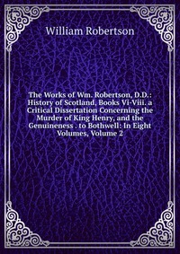 The Works of Wm. Robertson, D.D.: History of Scotland, Books Vi-Viii. a Critical Dissertation Concerning the Murder of King Henry, and the Genuineness . to Bothwell: In Eight Volumes, Volume 