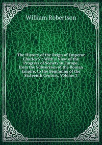 The History of the Reign of Emperor Charles V.: With a View of the Progress of Society in Europe, from the Subversion of the Roman Empire, to the Beginning of the Sixteenth Century, Volume 3