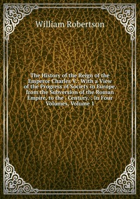 The History of the Reign of the Emperor Charles V.: With a View of the Progress of Society in Europe, from the Subversion of the Roman Empire, to the . Century. : In Four Volumes, Volume 1