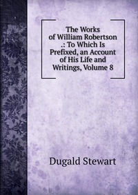 The Works of William Robertson .: To Which Is Prefixed, an Account of His Life and Writings, Volume 8