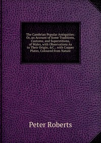 The Cambrian Popular Antiquities: Or, an Account of Some Traditions, Customs, and Superstitions, of Wales, with Observations As to Their Origin, &C. . with Copper Plates, Coloured from Na