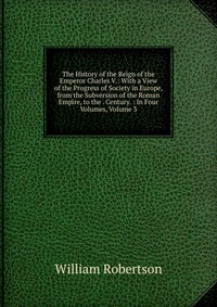 The History of the Reign of the Emperor Charles V.: With a View of the Progress of Society in Europe, from the Subversion of the Roman Empire, to the . Century. : In Four Volumes, Volume 3