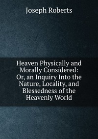 Heaven Physically and Morally Considered: Or, an Inquiry Into the Nature, Locality, and Blessedness of the Heavenly World