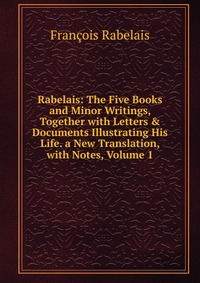 Rabelais: The Five Books and Minor Writings, Together with Letters & Documents Illustrating His Life. a New Translation, with Notes, Volume 1