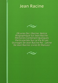 OEuvres De J. Racine: Notice Biographique Sur Jean Racine. Memoires Contenant Quelques Particularites Sur La Vie Et Les Ouvrages De Jean Racine Par . Latine De Jean Racine. Livres Et Manuscr