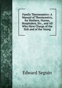 Family Thermometry: A Manual of Thermonetry, for Mothers, Nurses, Hospitalers, Etc., and All Who Have Charge of the Sick and of the Young