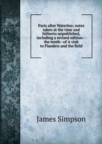 Paris after Waterloo; notes taken at the time and hitherto unpublished, including a revised edition--the tenth--of A visit to Flanders and the field