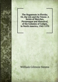 The Huguenots in Florida; Or, the Lily and the Totem: A Series of Sketches, Picturesque and Historical, of the Colonies of Coligni, in North America, 1562-1570