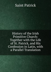 History of the Irish Primitive Church: Together with the Life of St. Patrick, and His Confession in Latin, with a Parallel Translation