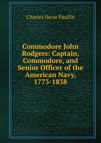 Commodore John Rodgers: Captain, Commodore, and Senior Officer of the American Navy, 1773-1838