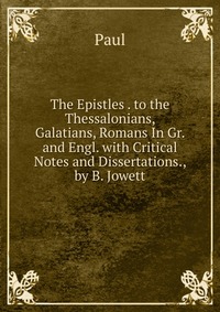 The Epistles . to the Thessalonians, Galatians, Romans In Gr. and Engl. with Critical Notes and Dissertations., by B. Jowett