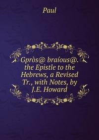 Gpros@ braious@. the Epistle to the Hebrews, a Revised Tr., with Notes, by J.E. Howard