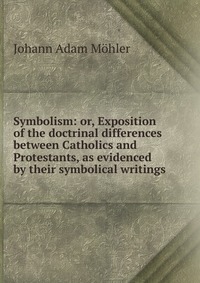 Symbolism: or, Exposition of the doctrinal differences between Catholics and Protestants, as evidenced by their symbolical writings