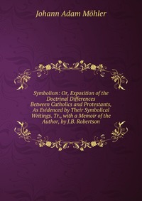 Symbolism: Or, Exposition of the Doctrinal Differences Between Catholics and Protestants, As Evidenced by Their Symbolical Writings. Tr., with a Memoir of the Author, by J.B. Robertson