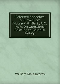 Selected Speeches of Sir William Moleswirth, Bart., P. C., M. P., On Questions Relating to Colonial Policy