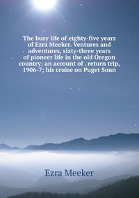 The busy life of eighty-five years of Ezra Meeker. Ventures and adventures, sixty-three years of pioneer life in the old Oregon country; an account of . return trip, 1906-7; his cruise on Pug