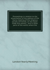 Proceedings in relation to the presentation of the address of the Yearly meeting of the religious society of Friends, on the slave-trade and slavery, . and in other parts of the world, where 