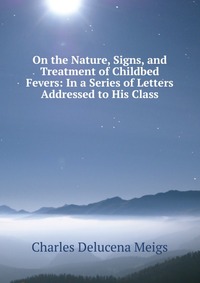 On the Nature, Signs, and Treatment of Childbed Fevers: In a Series of Letters Addressed to His Class