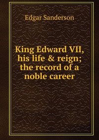 King Edward VII, his life & reign; the record of a noble career