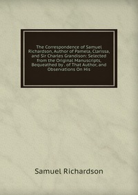 The Correspondence of Samuel Richardson, Author of Pamela, Clarissa, and Sir Charles Grandison: Selected from the Original Manuscripts, Bequeathed by . of That Author, and Observations On His