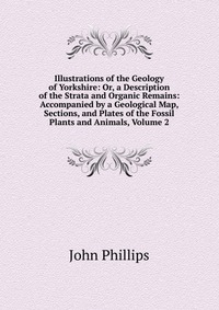 Illustrations of the Geology of Yorkshire: Or, a Description of the Strata and Organic Remains: Accompanied by a Geological Map, Sections, and Plates of the Fossil Plants and Animals, Volume 