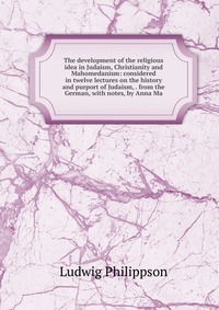 The development of the religious idea in Judaism, Christianity and Mahomedanism: considered in twelve lectures on the history and purport of Judaism, . from the German, with notes, by Anna Ma