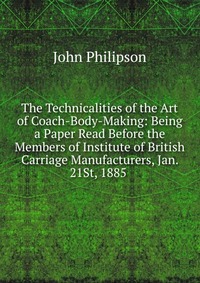 The Technicalities of the Art of Coach-Body-Making: Being a Paper Read Before the Members of Institute of British Carriage Manufacturers, Jan. 21St, 1885