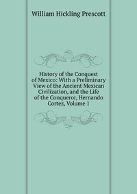 History of the Conquest of Mexico: With a Preliminary View of the Ancient Mexican Civilization, and the Life of the Conqueror, Hernando Cortez, Volume 1