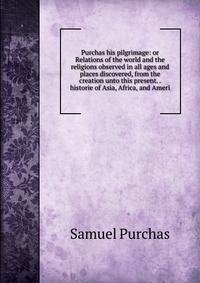 Purchas his pilgrimage: or Relations of the world and the religions observed in all ages and places discovered, from the creation unto this present. . historie of Asia, Africa, and Ameri