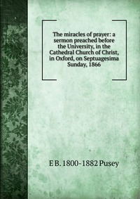 The miracles of prayer: a sermon preached before the University, in the Cathedral Church of Christ, in Oxford, on Septuagesima Sunday, 1866