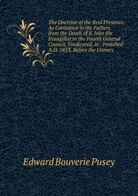 The Doctrine of the Real Presence: As Contained in the Fathers from the Death of S. John the Evangelist to the Fourth General Council, Vindicated, in . Preached A.D. 1853, Before the Univers