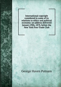 International copyright considered in some of its relations to ethics and political economy: an address delivered January 29th, 1878, before the New York Free-Trade Club