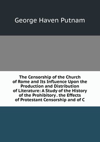 The Censorship of the Church of Rome and Its Influence Upon the Production and Distribution of Literature: A Study of the History of the Prohibitory . the Effects of Protestant Censorship and