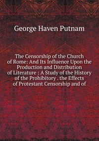 The Censorship of the Church of Rome: And Its Influence Upon the Production and Distribution of Literature : A Study of the History of the Prohibitory . the Effects of Protestant Censorship a