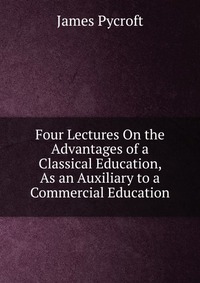 Four Lectures On the Advantages of a Classical Education, As an Auxiliary to a Commercial Education