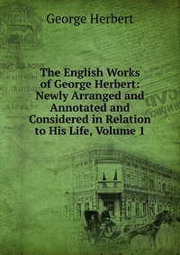 The English Works of George Herbert: Newly Arranged and Annotated and Considered in Relation to His Life, Volume 1